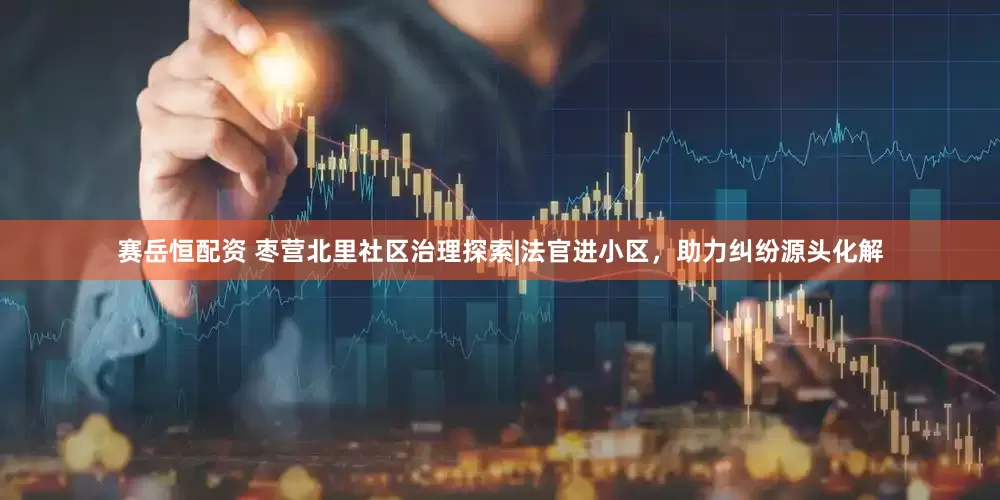 赛岳恒配资 枣营北里社区治理探索|法官进小区，助力纠纷源头化解