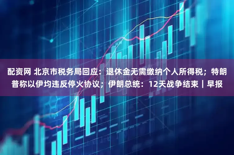 配资网 北京市税务局回应：退休金无需缴纳个人所得税；特朗普称以伊均违反停火协议；伊朗总统：12天战争结束｜早报