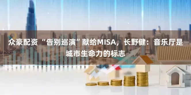 众豪配资 “告别巡演”献给MISA，长野健：音乐厅是城市生命力的标志
