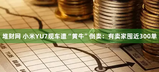 堆财网 小米YU7现车遭“黄牛”倒卖：有卖家囤近300单