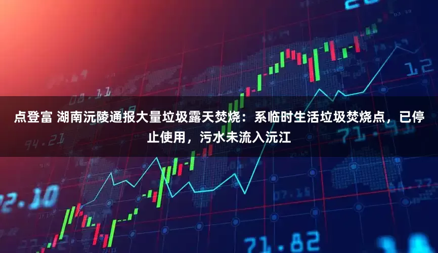 点登富 湖南沅陵通报大量垃圾露天焚烧：系临时生活垃圾焚烧点，已停止使用，污水未流入沅江