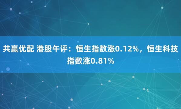 共赢优配 港股午评：恒生指数涨0.12%，恒生科技指数涨0.81%