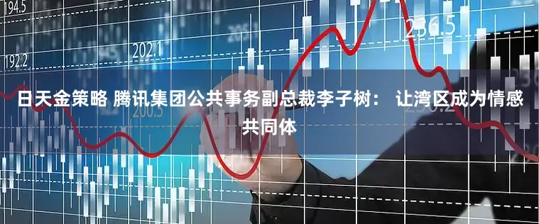 日天金策略 腾讯集团公共事务副总裁李子树： 让湾区成为情感共同体