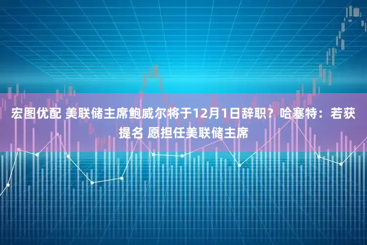 宏图优配 美联储主席鲍威尔将于12月1日辞职？哈塞特：若获提名 愿担任美联储主席