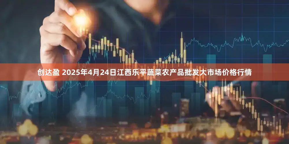创达盈 2025年4月24日江西乐平蔬菜农产品批发大市场价格行情