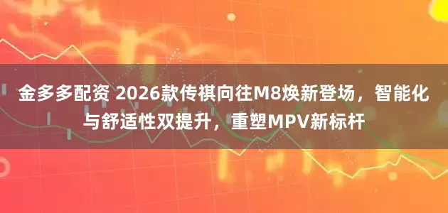 金多多配资 2026款传祺向往M8焕新登场，智能化与舒适性双提升，重塑MPV新标杆