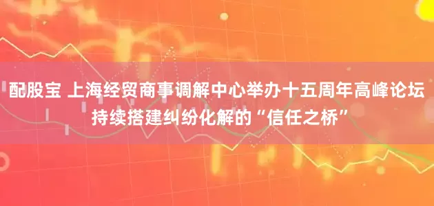 配股宝 上海经贸商事调解中心举办十五周年高峰论坛 持续搭建纠纷化解的“信任之桥”