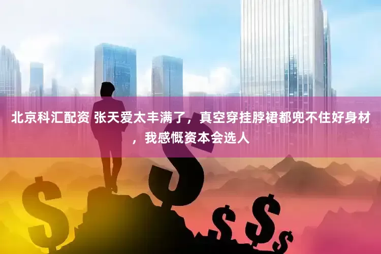 北京科汇配资 张天爱太丰满了，真空穿挂脖裙都兜不住好身材，我感慨资本会选人