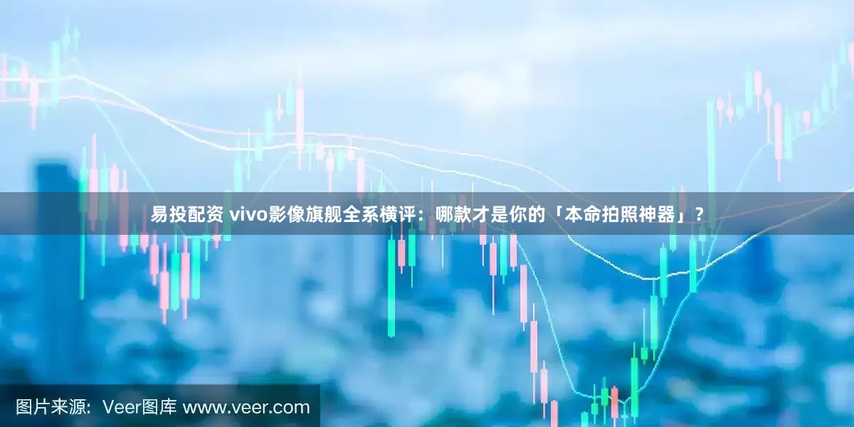 易投配资 vivo影像旗舰全系横评：哪款才是你的「本命拍照神器」？